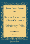 Secret Journal of a Self-Observer, Vol. 1 of 2: Or, Confessions and Familiar Letters of the REV. J. C. Lavater (Classic Reprint)