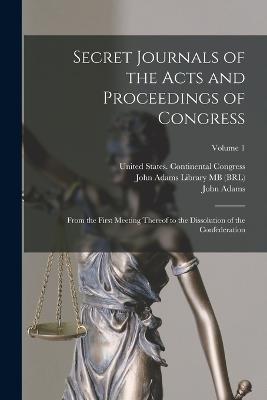 Secret Journals of the Acts and Proceedings of Congress: From the First Meeting Thereof to the Dissolution of the Confederation; Volume 1 - United States Continental Congress (Creator), and Adams, John 1735-1826 (Creator), and John Adams Library (Boston Public Lib...