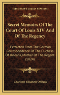 Secret Memoirs of the Court of Louis XIV. and of the Regency: Extracted from the German Correspondence of the Duchess of Orleans, Mother of the Regent