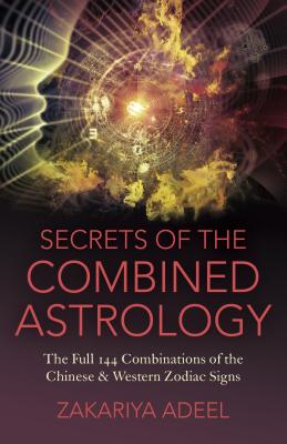 Secrets of the Combined Astrology: The Full 144 Combinations of the Chinese & Western Zodiac Signs - Adeel, Zakariya