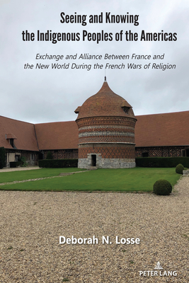 Seeing and Knowing the Indigenous Peoples of the Americas: Exchange and Alliance Between France and the New World During the French Wars of Religion - Losse, Deborah N.