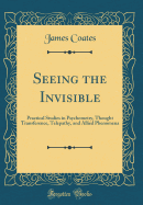 Seeing the Invisible: Practical Studies in Psychometry, Thought Transference, Telepathy, and Allied Phenomena (Classic Reprint)