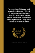 Segregation of Mineral and Agricultural Lands. Official Correspondence Relative to Lands in the Mineral Region Which Have Been Suspended from Agriculture Entry Until Shown to Be Non-Mineral