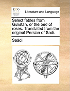 Select Fables from Gulistan, or the Bed of Roses. Translated from the Original Persian of Sadi.
