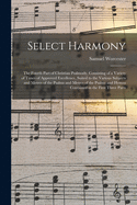 Select Harmony: the Fourth Part of Christian Psalmody, Consisting of a Variety of Tunes of Approved Excellence, Suited to the Various Subjects and Metres of the Psalms and Metres of the Psalms and Hymns Contained in the First Three Parts