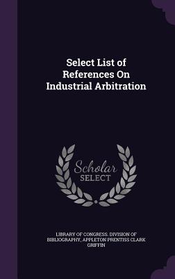 Select List of References On Industrial Arbitration - Library of Congress Division of Bibliog (Creator), and Griffin, Appleton Prentiss Clark