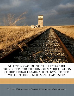 Select Poems; Being the Literature Prescribed for the Junior Matriculation (Third Form) Examination, 1899. Edited with Introd., Notes, and Appendix - Alexander, W J 1855, and Scott, Walter, Sir, and Wordsworth, William