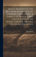 Select Remains of the Rev. John Mason, A.M. of London. Containing a Variety of Devout and Useful Sayings, on Divers Subjects, Dijested Under Proper Heads