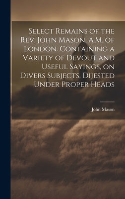 Select Remains of the Rev. John Mason, A.M. of London. Containing a Variety of Devout and Useful Sayings, on Divers Subjects, Dijested Under Proper Heads - Mason, John