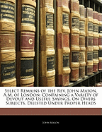 Select Remains of the REV. John Mason, A.M. of London: Containing a Variety of Devout and Useful Sayings, on Divers Subjects, Dijested Under Proper Heads