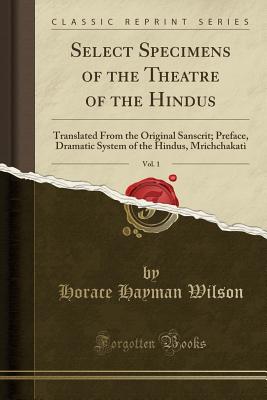 Select Specimens of the Theatre of the Hindus, Vol. 1: Translated from the Original Sanscrit; Preface, Dramatic System of the Hindus, Mrichchakati (Classic Reprint) - Wilson, Horace Hayman