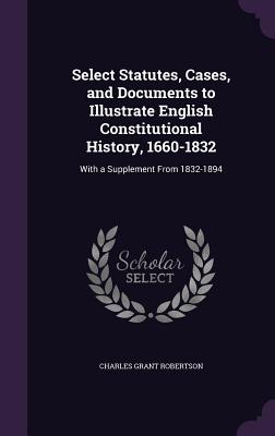 Select Statutes, Cases, and Documents to Illustrate English Constitutional History, 1660-1832: With a Supplement From 1832-1894 - Robertson, Charles Grant, Sir