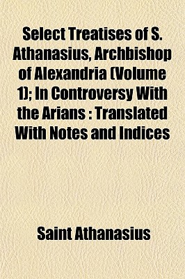 Select Treatises of S. Athanasius, Archbishop of Alexandria (Volume 1); In Controversy with the Arians: Translated with Notes and Indices - Athanasius, Saint