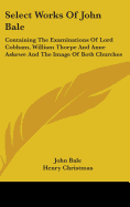 Select Works Of John Bale: Containing The Examinations Of Lord Cobham, William Thorpe And Anne Askewe And The Image Of Both Churches