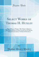 Select Works of Thomas H. Huxley: Man's Place in Nature; The Origin of Species; The Physical Basis of Life; Lectures on Evolution; Animal Automatism; Technical Education (Classic Reprint)