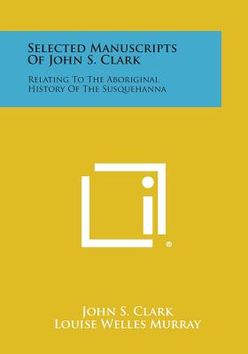 Selected Manuscripts of John S. Clark: Relating to the Aboriginal History of the Susquehanna - Clark, John S, and Murray, Louise Welles (Editor), and Hallowell, A Irving (Foreword by)