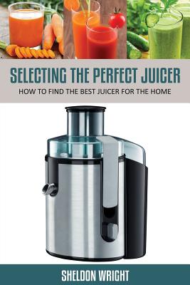 Selecting the Perfect Juicer: How to Find the Best Juicer for the Home - Wright, Sheldon