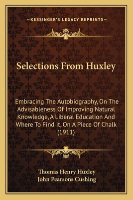 Selections From Huxley: Embracing The Autobiography, On The Advisableness Of Improving Natural Knowledge, A Liberal Education And Where To Find It, On A Piece Of Chalk (1911) - Huxley, Thomas Henry, and Cushing, John Pearsons (Editor)