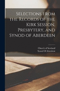 Selections From the Records of the Kirk Session, Presbytery, and Synod of Aberdeen