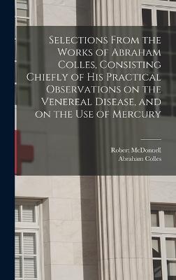 Selections From the Works of Abraham Colles, Consisting Chiefly of his Practical Observations on the Venereal Disease, and on the use of Mercury - McDonnell, Robert, and Colles, Abraham