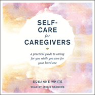 Self-Care for Caregivers: A Practical Guide to Caring for You While You Care for Your Loved One
