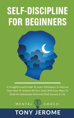 Self-Discipline For Beginners: A Straightforward Guide To Learn Techniques To Improve Your Mind To Achieve All Your Goals With Easy Ways To Build An Unbeatable Mind And Find Success In Life - Jerome, Tony