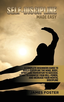 Self-Discipline Made Easy: A Complete Beginners Guide to Build Discipline the Mind, Body, Spirit and Momentum to Succeed. Start to Harness Your Will-Power, And Increase Your Mental discipline - Foster, James