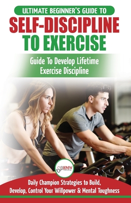 Self-Discipline to Exercise: The Ultimate Beginner's Guide To Develop Lifetime Exercise Discipline - 30 Daily Champion Strategies to Build, Develop, Control Your Willpower & Mental Toughness - Masterson, Freddie, and Publishing, Hmw