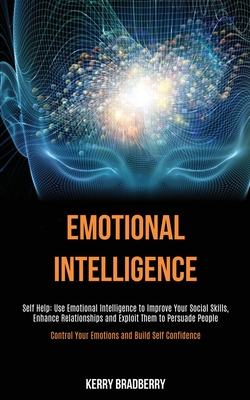 Self Help: Emotional Intelligence: Use Emotional Intelligence to Improve Your Social Skills, Enhance Relationships and Exploit Them to Persuade People (Control Your Emotions and Build Self Confidence) - Bradberry, Kerry