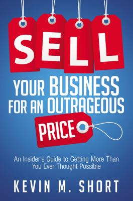 Sell Your Business for an Outrageous Price: An Insider's Guide to Getting More Than You Ever Thought Possible - Short, Kevin
