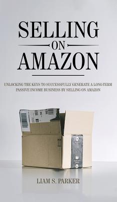 Selling on Amazon: Unlocking the Secrets to Successfully Generate a Long-Term Passive Income Business by Selling on Amazon - Parker, Liam S