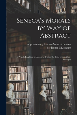 Seneca's Morals by Way of Abstract: to Which is Added a Discourse Under the Title of An After-thought - Seneca, Lucius Annaeus Approximately 4 (Creator), and L'Estrange, Roger, Sir (Creator)