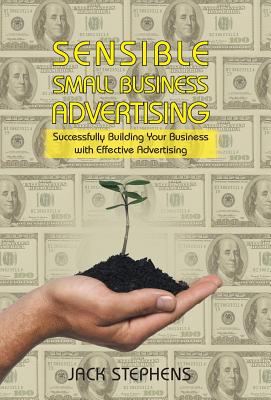 Sensible Small Business Advertising: Successfully Building Your Business with Effective Advertising - Stephens, Jack