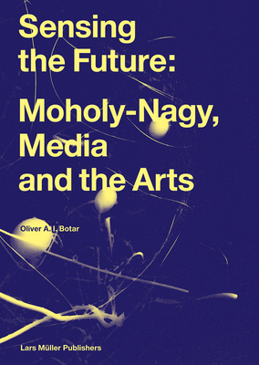 Sensing the Future: Moholy-Nagy, Media and the Arts - Bauhaus Archiv/Museum fr Gestaltung (Editor), and Plug In Museum of Contemporary Art (Editor), and Botar, Oliver (Text by)