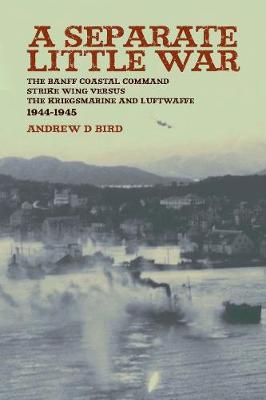 Separate Little War: The Banff Coastal Command Strike Wing Versus the Kreigsmarine and Luftwaffe 1944 - 1945 - Bird, Andrew