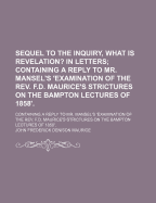 Sequel to the Inquiry, What Is Revelation? in Letters; Containing a Reply to Mr. Mansel's 'Examination of the Rev. F.D. Maurice's Strictures on the Bampton Lectures of 1858'