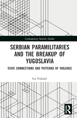 Serbian Paramilitaries and the Breakup of Yugoslavia: State Connections and Patterns of Violence - Vukusic, Iva