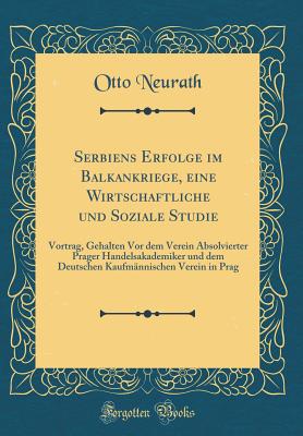 Serbiens Erfolge Im Balkankriege, Eine Wirtschaftliche Und Soziale Studie: Vortrag, Gehalten VOR Dem Verein Absolvierter Prager Handelsakademiker Und Dem Deutschen Kaufmannischen Verein in Prag (Classic Reprint) - Neurath, Otto