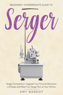 Serger: Beginner + Intermediate Guide to Serger: Serger Compendium: Upgrade Your Favorite Garments in 8 Steps and Make Your Serger at Your Whims