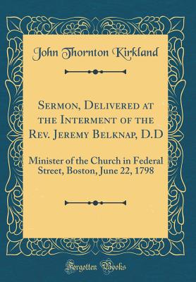 Sermon, Delivered at the Interment of the Rev. Jeremy Belknap, D.D: Minister of the Church in Federal Street, Boston, June 22, 1798 (Classic Reprint) - Kirkland, John Thornton