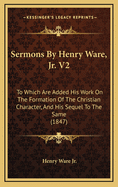 Sermons by Henry Ware, Jr. V2: To Which Are Added His Work on the Formation of the Christian Character, and His Sequel to the Same (1847)