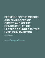 Sermons on the Mission and Character of Christ, and on the Beatitudes, at the Lecture Founded by the Late John Bampton
