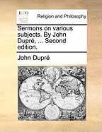 Sermons on Various Subjects. by John Dupr?, ... Second Edition