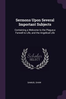 Sermons Upon Several Important Subjects: Containing a Welcome to the Plague, a Farwell to Life, and the Angelical Life - Shaw, Samuel