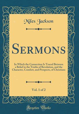 Sermons, Vol. 1 of 2: In Which the Connection Is Traced Between a Belief in the Truths of Revelation, and the Character, Comfort, and Prospects, of Christians (Classic Reprint) - Jackson, Miles