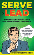 Serve to Lead: True Lessons About Lean Organizational Leadership: The Manual to Servant Leadership Principles, Agile Project Management, Startup Kaban, and Why Leaders Eat Last