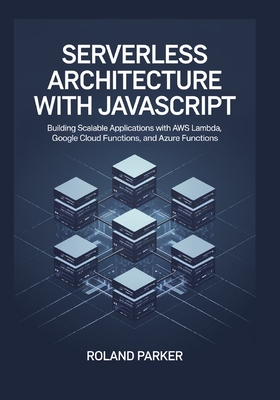 Serverless Architecture with JavaScrip: Building Scalable Applications with AWS Lambda, Google Cloud Functions, and Azure Functions - Parker, Roland