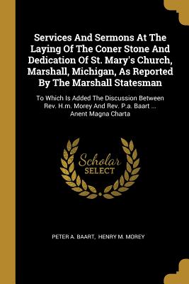 Services And Sermons At The Laying Of The Coner Stone And Dedication Of St. Mary's Church, Marshall, Michigan, As Reported By The Marshall Statesman: To Which Is Added The Discussion Between Rev. H.m. Morey And Rev. P.a. Baart ... Anent Magna Charta - Baart, Peter A, and Henry M Morey (Creator)