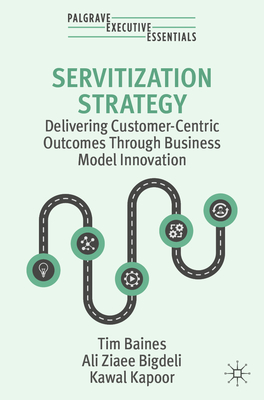 Servitization Strategy: Delivering Customer-Centric Outcomes Through Business Model Innovation - Baines, Tim, and Ziaee Bigdeli, Ali, and Kapoor, Kawal