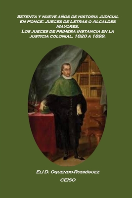 Setenta y nueve aos de historia judicial en Ponce: Jueces de letras o alcaldes mayores: Los jueces de primera instancia en la justicia colonial, 1820 a 1899 - Oquendo Rodr?guez, Eli D